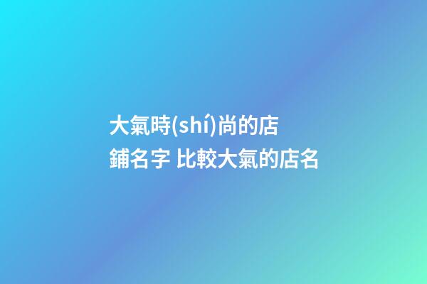 大氣時(shí)尚的店鋪名字 比較大氣的店名
